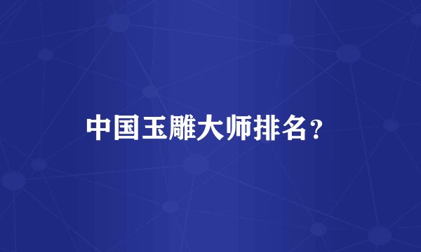 中国玉雕大师排名？