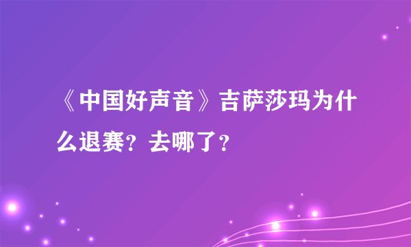 《中国好声音》吉萨莎玛为什么退赛？去哪了？