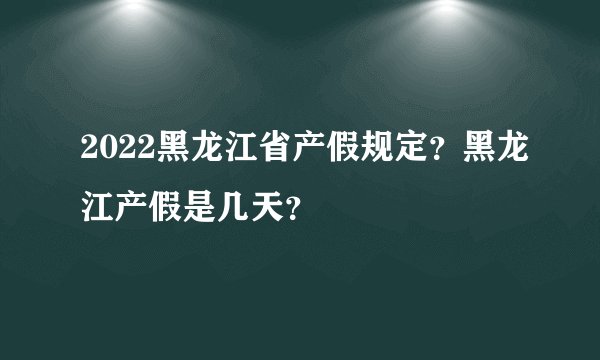 2022黑龙江省产假规定?黑龙江产假是几天?
