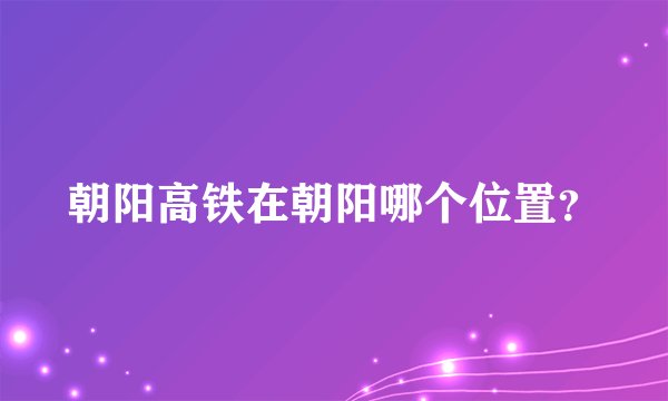 朝阳高铁在朝阳哪个位置？