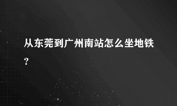 从东莞到广州南站怎么坐地铁？