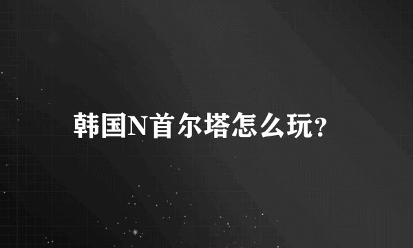 韩国N首尔塔怎么玩？