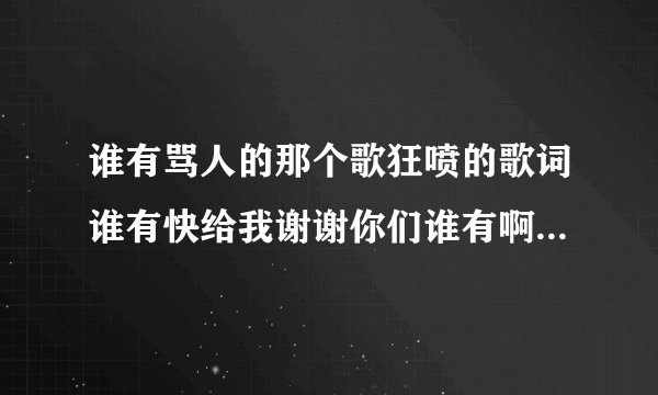 谁有骂人的那个歌狂喷的歌词谁有快给我谢谢你们谁有啊骂人的词语？