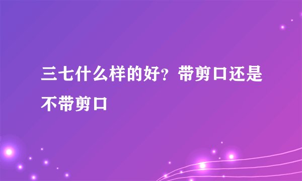 三七什么样的好？带剪口还是不带剪口