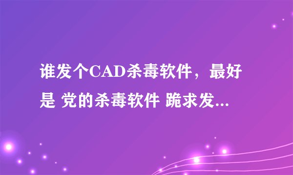 谁发个CAD杀毒软件，最好是 党的杀毒软件 跪求发我邮箱277106188 发了立马给分，谢谢了。