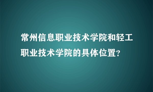 常州信息职业技术学院和轻工职业技术学院的具体位置？
