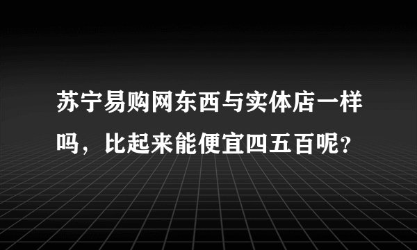 苏宁易购网东西与实体店一样吗,比起来能便宜四五百呢?