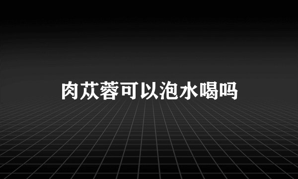 肉苁蓉可以泡水喝吗