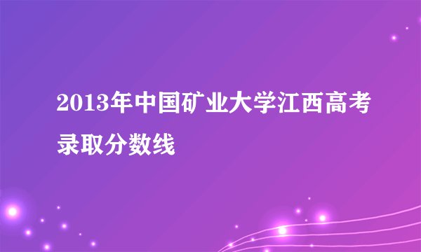 2013年中国矿业大学江西高考录取分数线