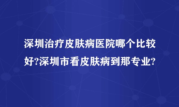 深圳治疗皮肤病医院哪个比较好?深圳市看皮肤病到那专业?