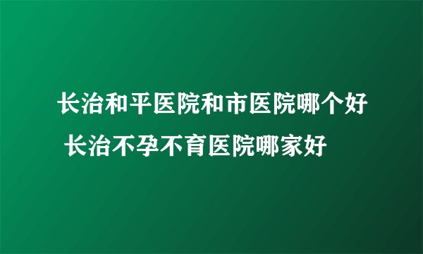 长治和平医院和市医院哪个好 长治不孕不育医院哪家好