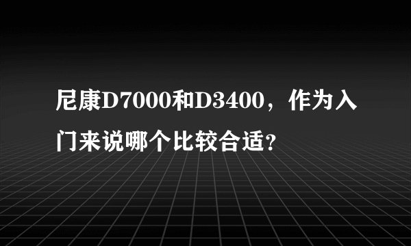 尼康D7000和D3400，作为入门来说哪个比较合适？