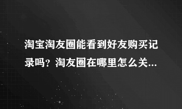 淘宝淘友圈能看到好友购买记录吗？淘友圈在哪里怎么关闭/开启？