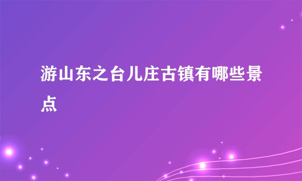 游山东之台儿庄古镇有哪些景点