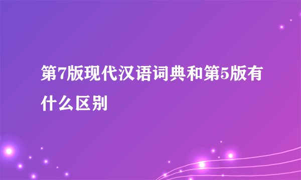 第7版现代汉语词典和第5版有什么区别
