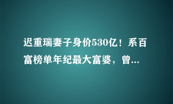 迟重瑞妻子身价530亿！系百富榜单年纪最大富婆，曾出生于颐和园