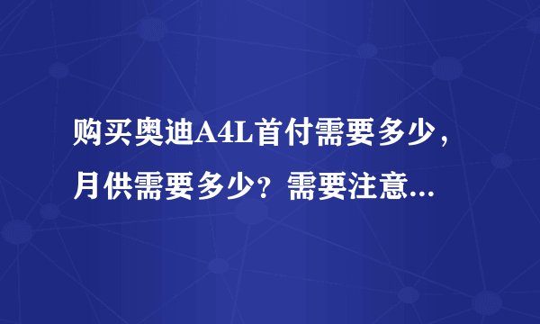 购买奥迪A4L首付需要多少，月供需要多少？需要注意些什么？