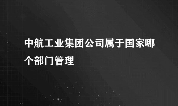 中航工业集团公司属于国家哪个部门管理