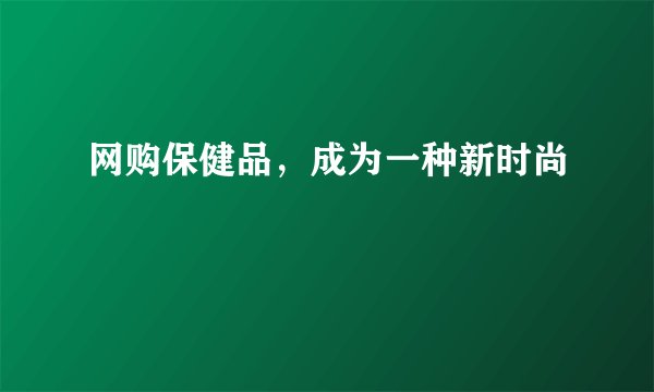 网购保健品，成为一种新时尚