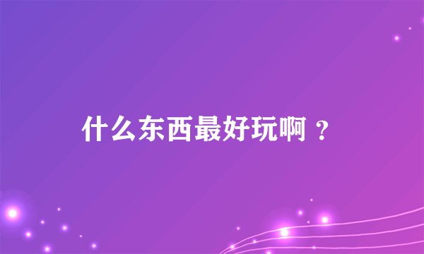 什么东西最好玩啊 ？