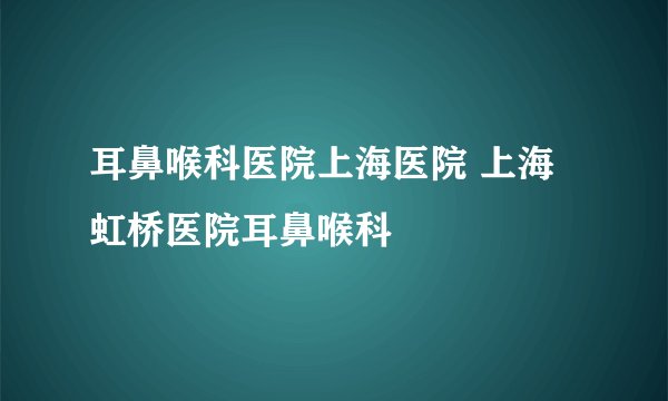 耳鼻喉科医院上海医院 上海虹桥医院耳鼻喉科