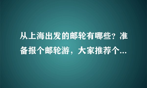 从上海出发的邮轮有哪些？准备报个邮轮游，大家推荐个邮轮吧。