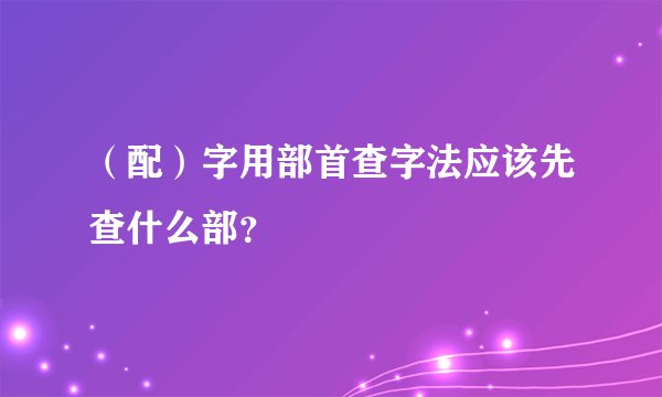 （配）字用部首查字法应该先查什么部？