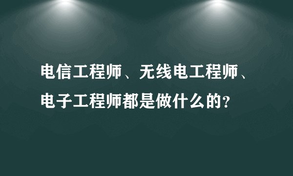 电信工程师、无线电工程师、电子工程师都是做什么的？