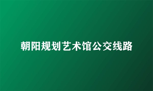 朝阳规划艺术馆公交线路