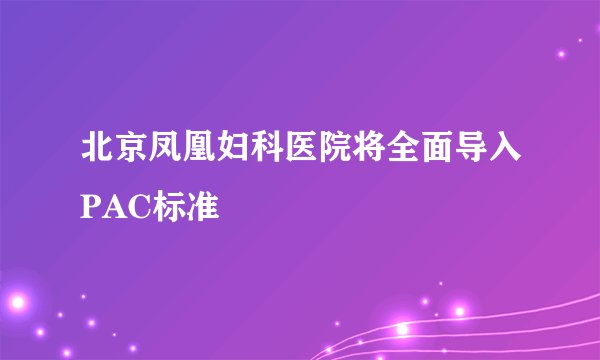 北京凤凰妇科医院将全面导入PAC标准