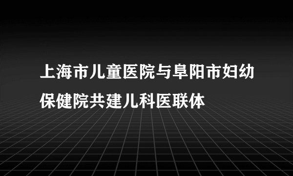 上海市儿童医院与阜阳市妇幼保健院共建儿科医联体