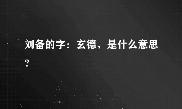 刘备的字：玄德，是什么意思？