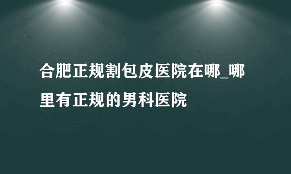 合肥正规割包皮医院在哪_哪里有正规的男科医院