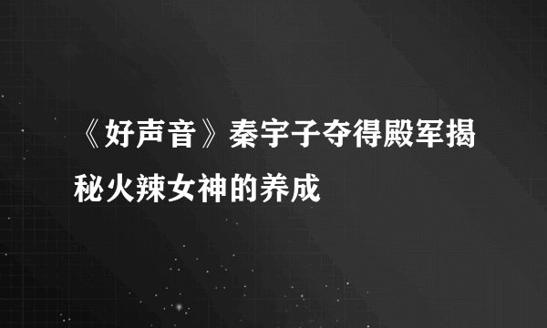 《好声音》秦宇子夺得殿军揭秘火辣女神的养成