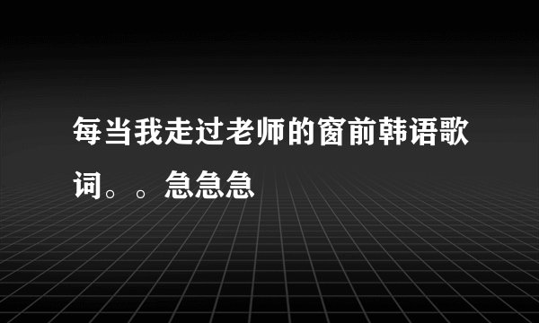 每当我走过老师的窗前韩语歌词。。急急急