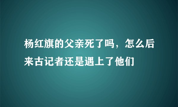 杨红旗的父亲死了吗，怎么后来古记者还是遇上了他们