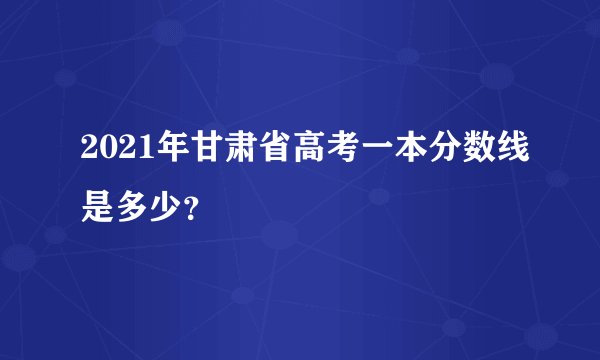 2021年甘肃省高考一本分数线是多少？