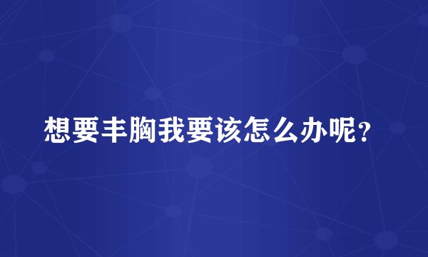 想要丰胸我要该怎么办呢？