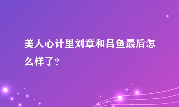美人心计里刘章和吕鱼最后怎么样了？