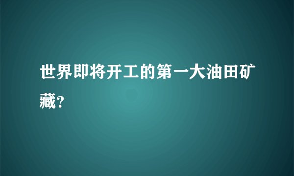 世界即将开工的第一大油田矿藏？
