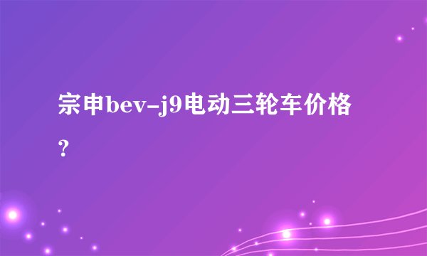 宗申bev-j9电动三轮车价格？