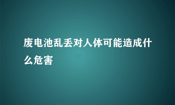 废电池乱丢对人体可能造成什么危害