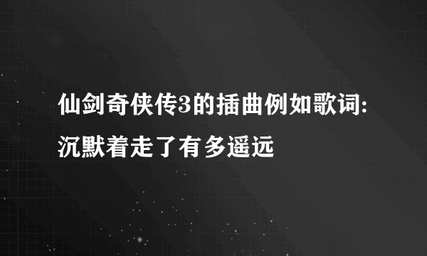 仙剑奇侠传3的插曲例如歌词:沉默着走了有多遥远