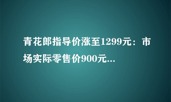 青花郎指导价涨至1299元：市场实际零售价900元，郎酒宣称明年涨至1500元