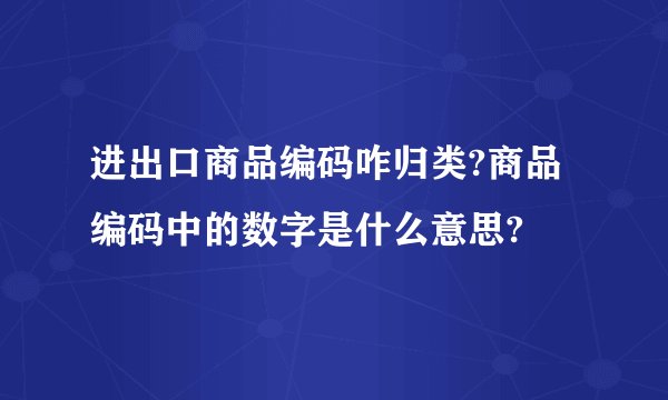 进出口商品编码咋归类?商品编码中的数字是什么意思?