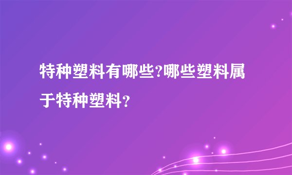 特种塑料有哪些?哪些塑料属于特种塑料？