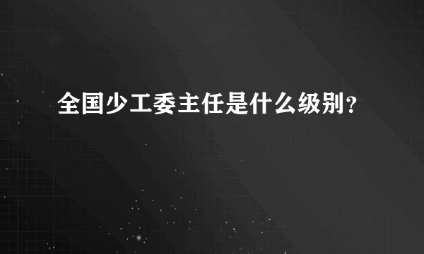 全国少工委主任是什么级别？