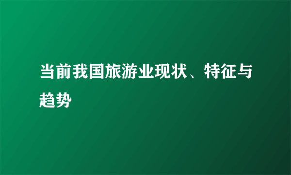 当前我国旅游业现状、特征与趋势