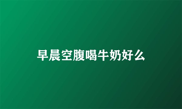 早晨空腹喝牛奶好么