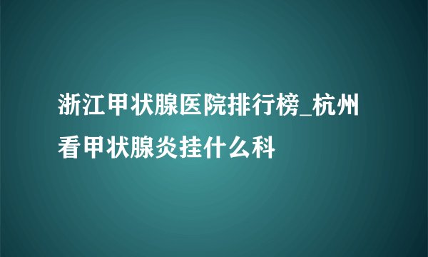 浙江甲状腺医院排行榜_杭州看甲状腺炎挂什么科